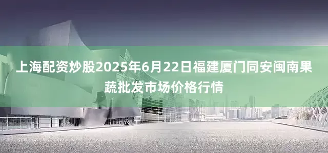 上海配资炒股2025年6月22日福建厦门同安闽南果蔬批发市场价格行情
