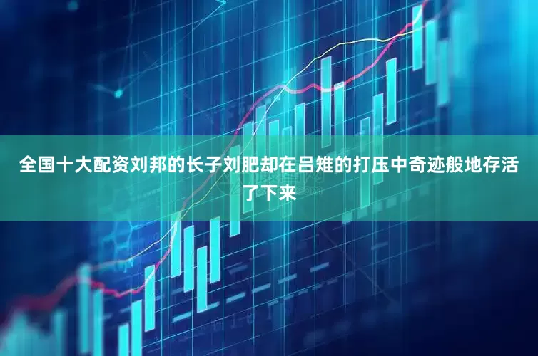 全国十大配资刘邦的长子刘肥却在吕雉的打压中奇迹般地存活了下来