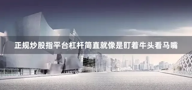 正规炒股指平台杠杆简直就像是盯着牛头看马嘴