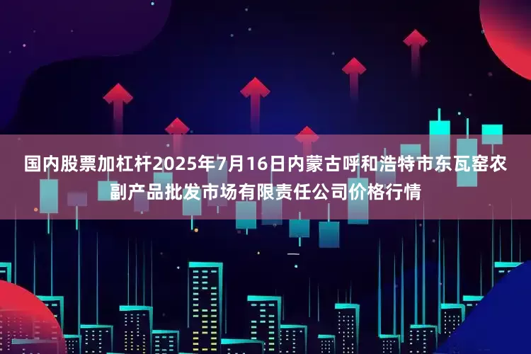 国内股票加杠杆2025年7月16日内蒙古呼和浩特市东瓦窑农副产品批发市场有限责任公司价格行情