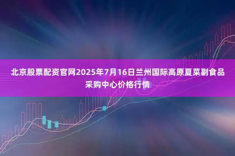 北京股票配资官网2025年7月16日兰州国际高原夏菜副食品采购中心价格行情