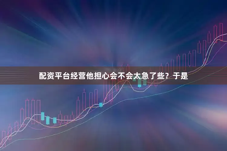 配资平台经营他担心会不会太急了些？于是