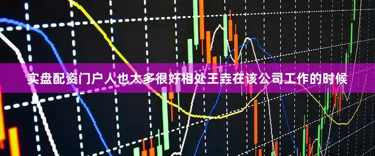 实盘配资门户人也大多很好相处王垚在该公司工作的时候