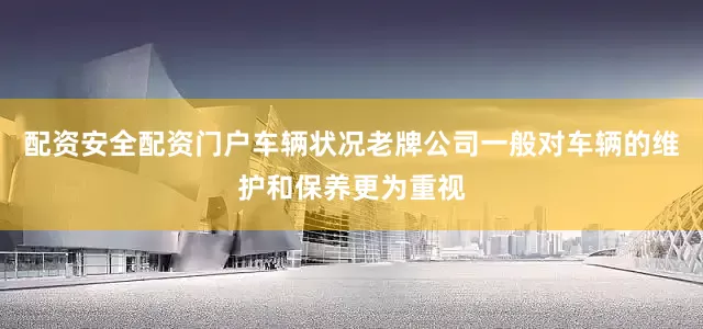 配资安全配资门户车辆状况老牌公司一般对车辆的维护和保养更为重视