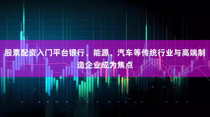 股票配资入门平台银行、能源、汽车等传统行业与高端制造企业成为焦点