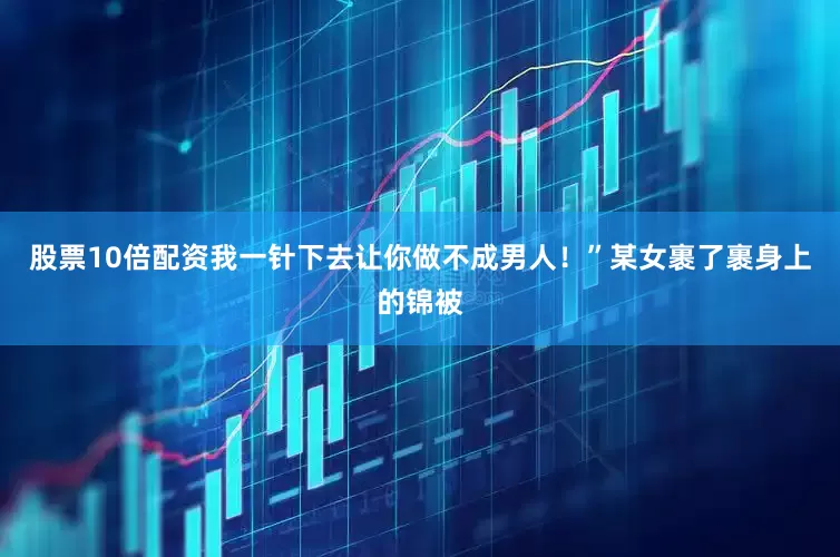 股票10倍配资我一针下去让你做不成男人！”某女裹了裹身上的锦被