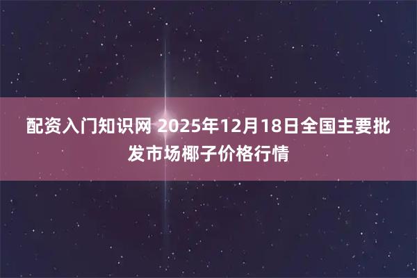 配资入门知识网 2025年12月18日全国主要批发市场椰子价格行情