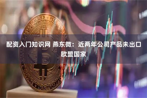 配资入门知识网 燕东微：近两年公司产品未出口欧盟国家