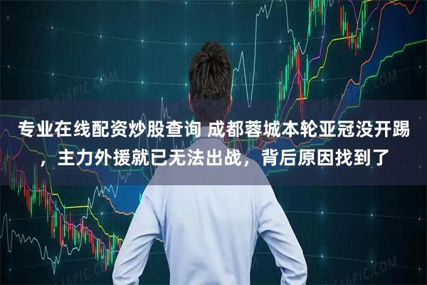 专业在线配资炒股查询 成都蓉城本轮亚冠没开踢，主力外援就已无法出战，背后原因找到了