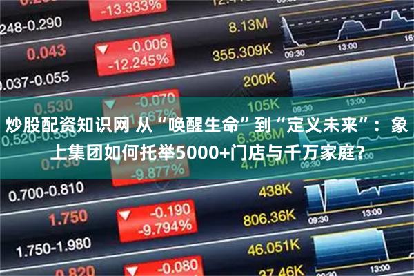 炒股配资知识网 从“唤醒生命”到“定义未来”：象上集团如何托举5000+门店与千万家庭？
