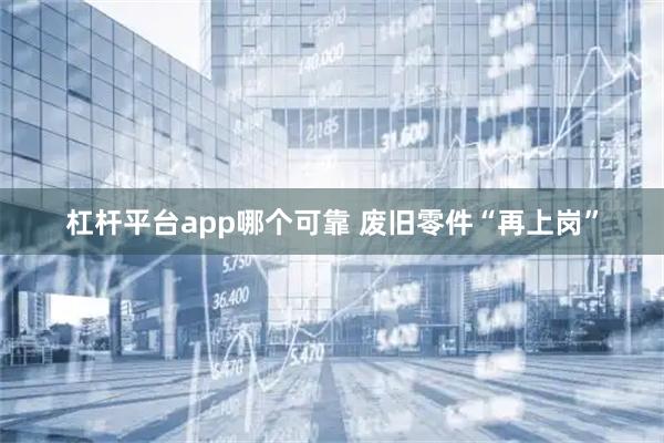 杠杆平台app哪个可靠 废旧零件“再上岗”