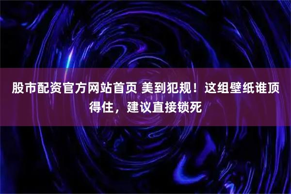股市配资官方网站首页 美到犯规！这组壁纸谁顶得住，建议直接锁死