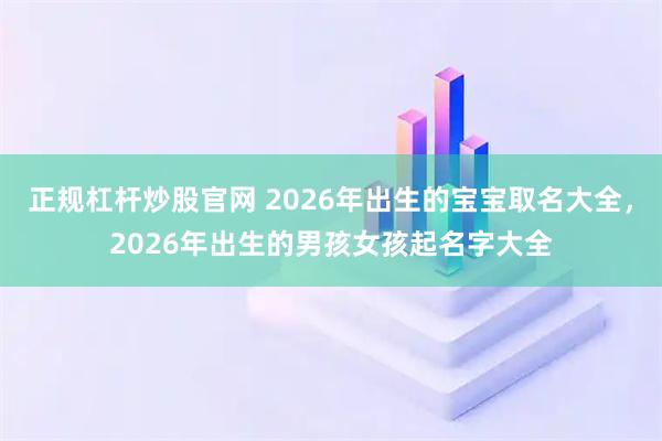 正规杠杆炒股官网 2026年出生的宝宝取名大全，2026年出生的男孩女孩起名字大全