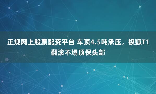 正规网上股票配资平台 车顶4.5吨承压，极狐T1翻滚不塌顶保头部