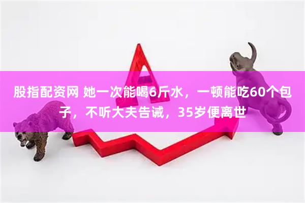 股指配资网 她一次能喝6斤水，一顿能吃60个包子，不听大夫告诫，35岁便离世