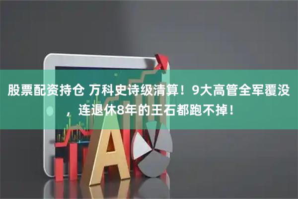 股票配资持仓 万科史诗级清算！9大高管全军覆没，连退休8年的王石都跑不掉！