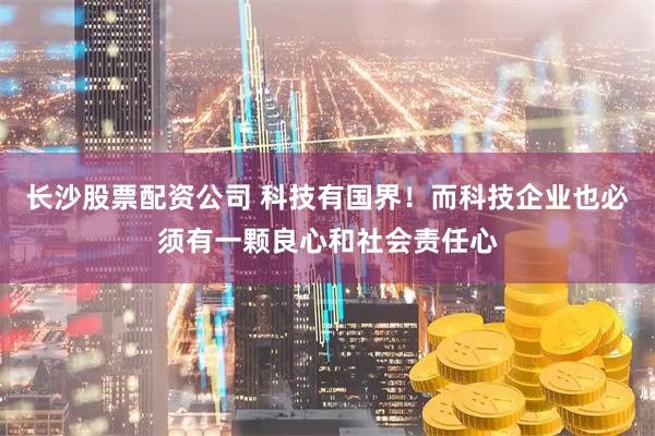 长沙股票配资公司 科技有国界！而科技企业也必须有一颗良心和社会责任心