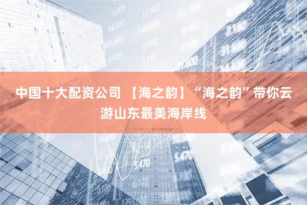 中国十大配资公司 【海之韵】“海之韵”带你云游山东最美海岸线