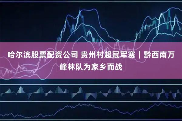 哈尔滨股票配资公司 贵州村超冠军赛｜黔西南万峰林队为家乡而战