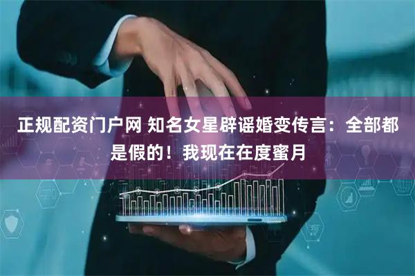 正规配资门户网 知名女星辟谣婚变传言：全部都是假的！我现在在度蜜月