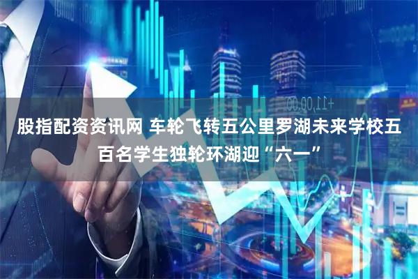 股指配资资讯网 车轮飞转五公里　罗湖未来学校五百名学生独轮环湖迎“六一”