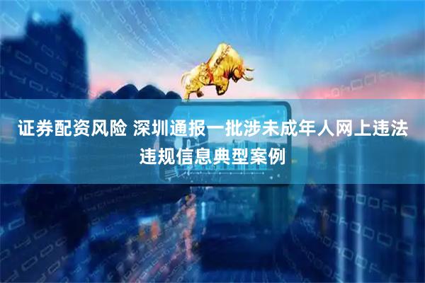 证券配资风险 深圳通报一批涉未成年人网上违法违规信息典型案例