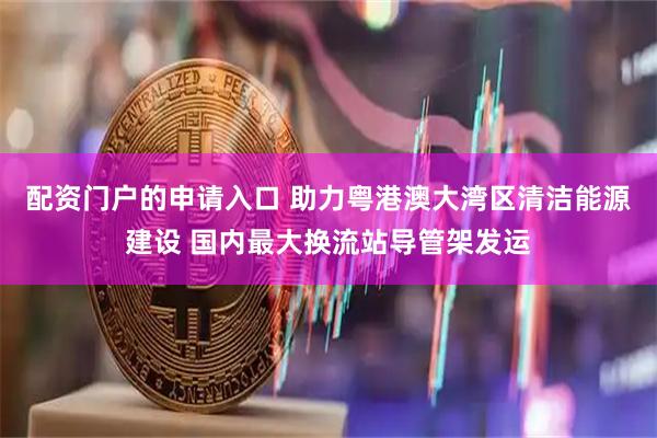 配资门户的申请入口 助力粤港澳大湾区清洁能源建设 国内最大换流站导管架发运