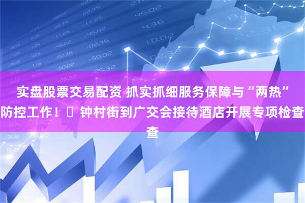 实盘股票交易配资 抓实抓细服务保障与“两热”防控工作！​钟村街到广交会接待酒店开展专项检查