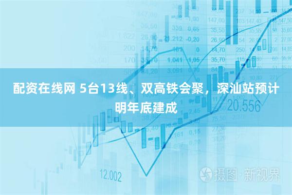 配资在线网 5台13线、双高铁会聚，深汕站预计明年底建成