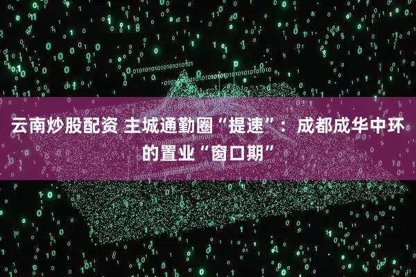 云南炒股配资 主城通勤圈“提速”:成都成华中环的置业“窗口期”