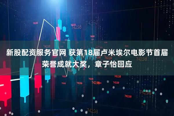 新股配资服务官网 获第18届卢米埃尔电影节首届荣誉成就大奖，章子怡回应