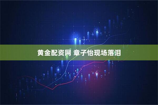 黄金配资网 章子怡现场落泪