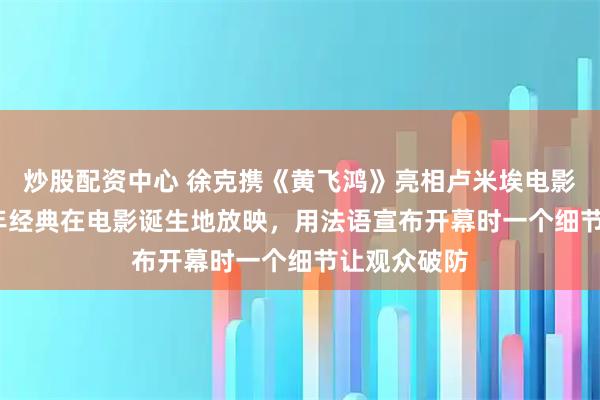 炒股配资中心 徐克携《黄飞鸿》亮相卢米埃电影节，1991年经典在电影诞生地放映，用法语宣布开幕时一个细节让观众破防